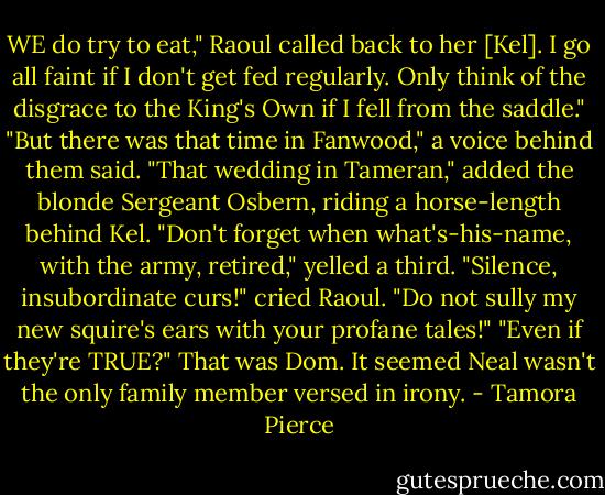 WE do try to eat," Raoul called back to her [Kel]. I go all faint if I don't get fed regularly. Only think of the disgrace to the King's Own if I fell from the saddle."<br />"But there was that time in Fanwood," a voice behind them said.<br />"That wedding in Tameran," added the blonde Sergeant Osbern, riding a horse-length behind Kel.<br />"Don't forget when what's-his-name, with the army, retired," yelled a third.<br />"Silence, insubordinate curs!" cried Raoul. "Do not sully my new squire's ears with your profane tales!"<br />"Even if they're TRUE?" That was Dom. It seemed Neal wasn't the only family member versed in irony. - Tamora Pierce