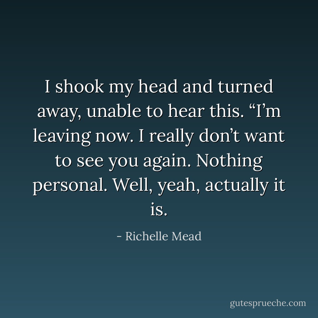 I shook my head and turned away, unable to hear this. “I’m leaving now. I really don’t want to see you again. Nothing personal. Well, yeah, actually it is. - Richelle Mead