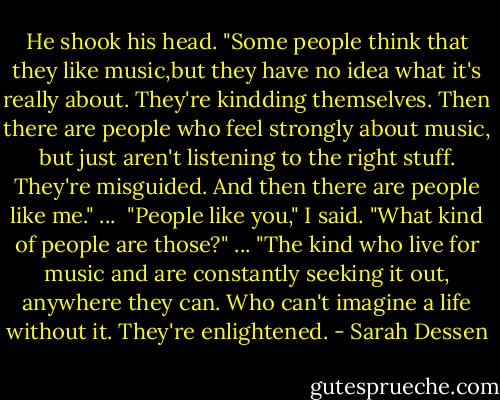 He shook his head. "Some people think that they like music,but they have no idea what it's really about. They're kindding themselves. Then there are people who feel strongly about music, but just aren't listening to the right stuff. They're misguided. And then there are people like me." ... <br />"People like you," I said. "What kind of people are those?" ...<br />"The kind who live for music and are constantly seeking it out, anywhere they can. Who can't imagine a life without it. They're enlightened. - Sarah Dessen