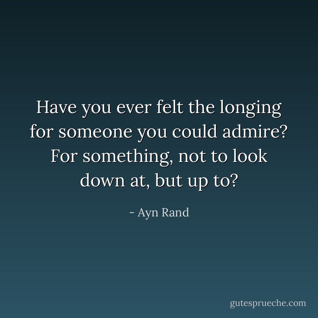 Have you ever felt the longing for someone you could admire? For something, not to look down at, but up to? - Ayn Rand