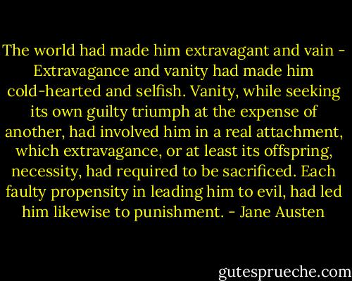 The world had made him extravagant and vain - Extravagance and vanity had made him cold-hearted and selfish. Vanity, while seeking its own guilty triumph at the expense of another, had involved him in a real attachment, which extravagance, or at least its offspring, necessity, had required to be sacrificed. Each faulty propensity in leading him to evil, had led him likewise to punishment. - Jane Austen