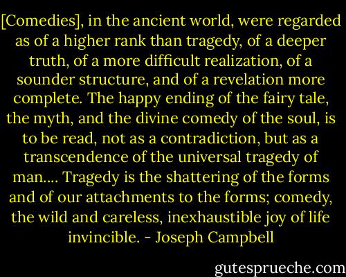 [Comedies], in the ancient world, were regarded as of a higher rank than tragedy, of a deeper truth, of a more difficult realization, of a sounder structure, and of a revelation more complete. The happy ending of the fairy tale, the myth, and the divine comedy of the soul, is to be read, not as a contradiction, but as a transcendence of the universal tragedy of man.... Tragedy is the shattering of the forms and of our attachments to the forms; comedy, the wild and careless, inexhaustible joy of life invincible. - Joseph Campbell