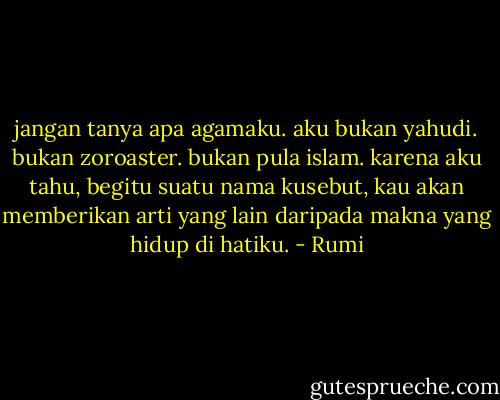 jangan tanya apa agamaku. aku bukan yahudi. bukan<br />zoroaster. bukan pula islam. karena aku tahu, begitu suatu nama<br />kusebut, kau akan memberikan arti yang lain daripada makna yang hidup<br />di hatiku. - Rumi