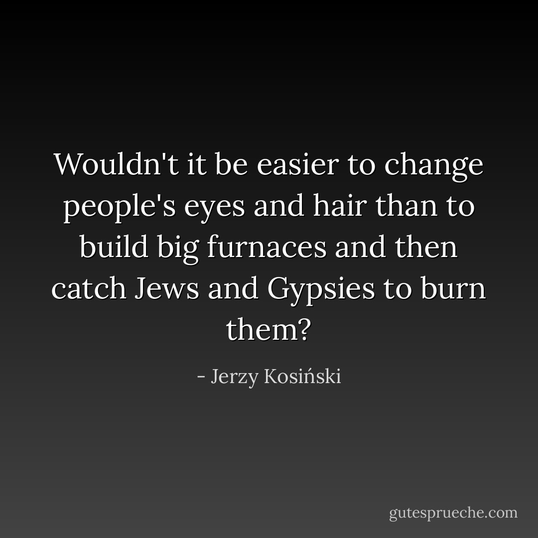 Wouldn't it be easier to change people's eyes and hair than to build big furnaces and then catch Jews and Gypsies to burn them? - Jerzy Kosiński