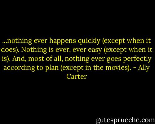 ...nothing ever happens quickly (except when it does). Nothing is ever, ever easy (except when it is). And, most of all, nothing ever goes perfectly according to plan (except in the movies). - Ally Carter