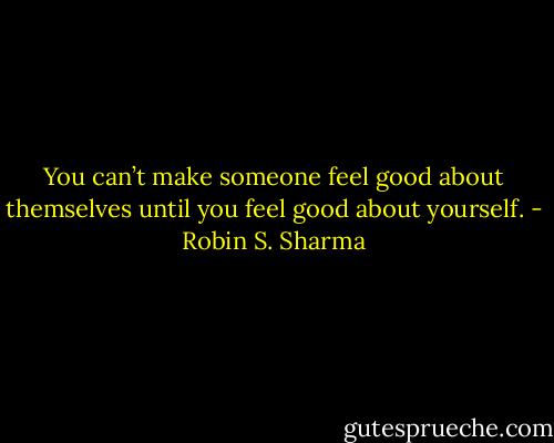 You can’t make someone feel good about themselves until you feel good about<br />yourself. - Robin S. Sharma