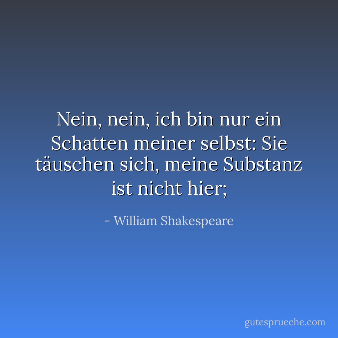 Nein, nein, ich bin nur ein Schatten meiner selbst:<br />Sie täuschen sich, meine Substanz ist nicht hier; - William Shakespeare<