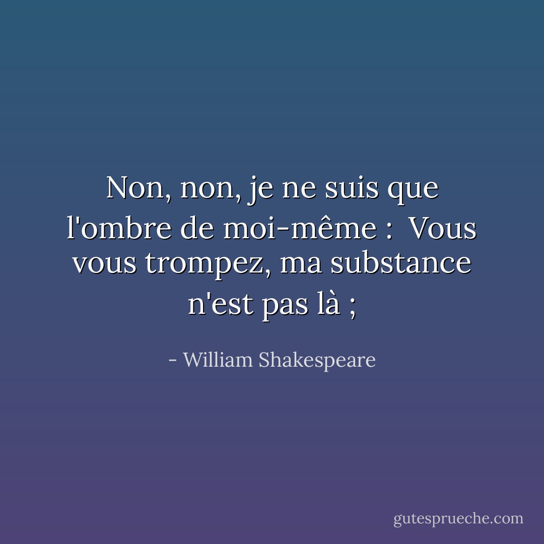 Non, non, je ne suis que l'ombre de moi-même : <br />Vous vous trompez, ma substance n'est pas là ; - William Shakespeare