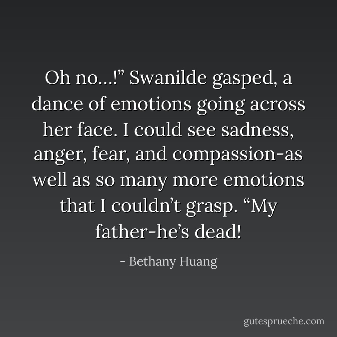 Oh no…!” Swanilde gasped, a dance of emotions going across her face. I could see sadness, anger, fear, and compassion-as well as so many more emotions that I couldn’t grasp. “My father-he’s dead! - Bethany Huang