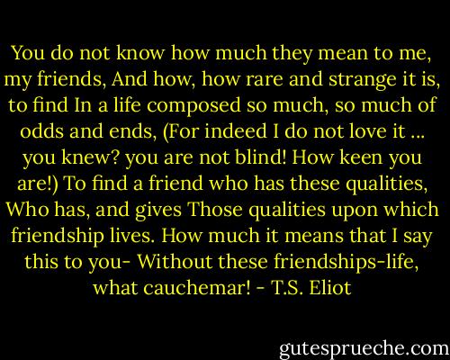 You do not know how much they mean to me, my friends,<br />And how, how rare and strange it is, to find<br />In a life composed so much, so much of odds and ends,<br />(For indeed I do not love it ... you knew? you are not blind! How keen you are!)<br />To find a friend who has these qualities,<br />Who has, and gives<br />Those qualities upon which friendship lives.<br />How much it means that I say this to you-<br />Without these friendships-life, what cauchemar! - T.S. Eliot