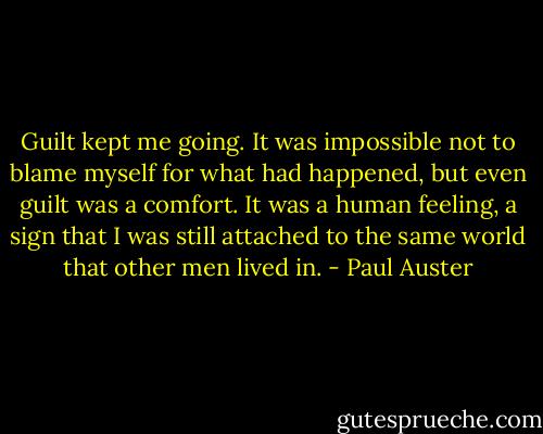 Guilt kept me going. It was impossible not to blame myself for what had happened, but even guilt was a comfort. It was a human feeling, a sign that I was still attached to the same world that other men lived in. - Paul Auster