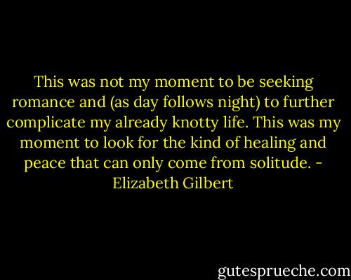 This was not my moment to be seeking romance and (as day follows night) to further complicate my already knotty life. This was my moment to look for the kind of healing and peace that can only come from solitude. - Elizabeth Gilbert