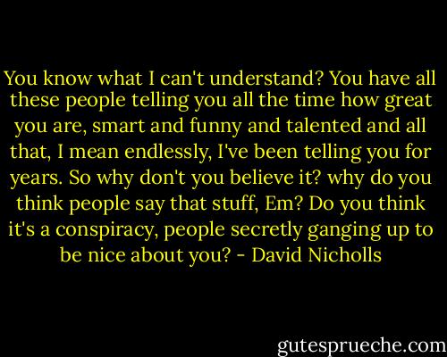 You know what I can't understand? You have all these people telling you all the time how great you are, smart and funny and talented and all that, I mean endlessly, I've been telling you for years. So why don't you believe it? why do you think people say that stuff, Em? Do you think it's a conspiracy, people secretly ganging up to be nice about you? - David Nicholls