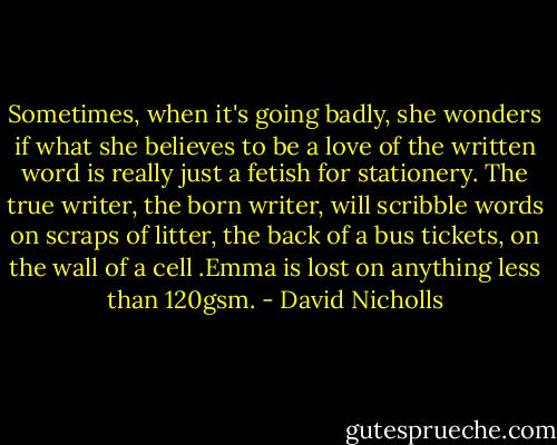 Sometimes, when it's going badly, she wonders if what she believes to be a love of the written word is really just a fetish for stationery. The true writer, the born writer, will scribble words on scraps of litter, the back of a bus tickets, on the wall of a cell .Emma is lost on anything less than 120gsm. - David Nicholls