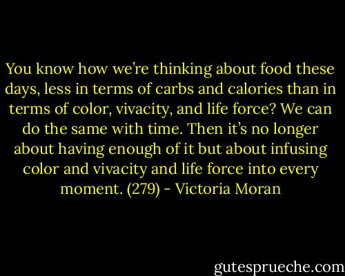 You know how we’re thinking about food these days, less in terms of carbs and calories than in terms of color, vivacity, and life force? We can do the same with time. Then it’s no longer about having enough of it but about infusing color and vivacity and life force into every moment. (279) - Victoria Moran