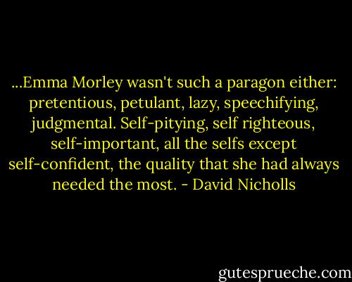 ...Emma Morley wasn't such a paragon either: pretentious, petulant, lazy, speechifying, judgmental. Self-pitying, self righteous, self-important, all the selfs except self-confident, the quality that she had always needed the most. - David Nicholls