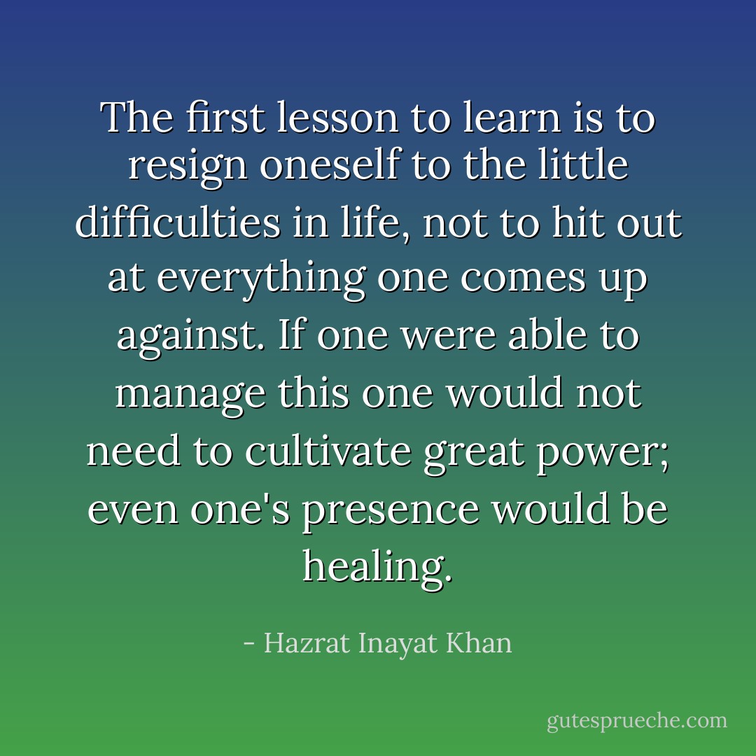 The first lesson to learn is to resign oneself to the little difficulties in life, not to hit out at everything one comes up against. If one were able to manage this one would not need to cultivate great power; even one's presence would be healing. - Hazrat Inayat Khan
