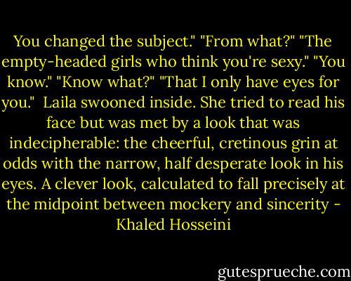 You changed the subject."<br />"From what?"<br />"The empty-headed girls who think you're sexy."<br />"You know."<br />"Know what?"<br />"That I only have eyes for you." <br />Laila swooned inside. She tried to read his face but was met by a look that was indecipherable: the cheerful, cretinous grin at odds with the narrow, half desperate look in his eyes. A clever look, calculated to fall precisely at the midpoint between mockery and sincerity - Khaled Hosseini