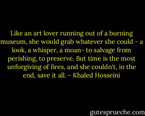 Like an art lover running out of a burning museum, she would grab whatever she could - a look, a whisper, a moan- to salvage from perishing, to preserve. But time is the most unforgiving of fires, and she couldn't, in the end, save it all. - Khaled Hosseini