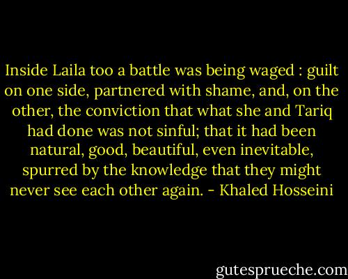 Inside Laila too a battle was being waged : guilt on one side, partnered with shame, and, on the other, the conviction that what she and Tariq had done was not sinful; that it had been natural, good, beautiful, even inevitable, spurred by the knowledge that they might never see each other again. - Khaled Hosseini