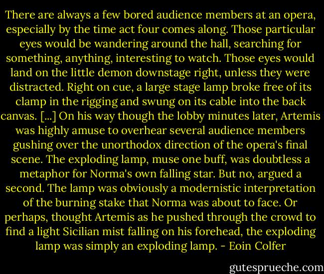 There are always a few bored audience members at an opera, especially by the time act four comes along. Those particular eyes would be wandering around the hall, searching for something, anything, interesting to watch. Those eyes would land on the little demon downstage right, unless they were distracted.<br />Right on cue, a large stage lamp broke free of its clamp in the rigging and swung on its cable into the back canvas. [...]<br />On his way though the lobby minutes later, Artemis was highly amuse to overhear several audience members gushing over the unorthodox direction of the opera's final scene. The exploding lamp, muse one buff, was doubtless a metaphor for Norma's own falling star. But no, argued a second. The lamp was obviously a modernistic interpretation of the burning stake that Norma was about to face.<br />Or perhaps, thought Artemis as he pushed through the crowd to find a light Sicilian mist falling on his forehead, the exploding lamp was simply an exploding lamp. - Eoin Colfer