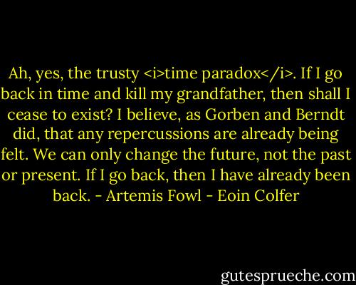 Ah, yes, the trusty <i>time paradox</i>. If I go back in time and kill my grandfather, then shall I cease to exist? I believe, as Gorben and Berndt did, that any repercussions are already being felt. We can only change the future, not the past or present. If I go back, then I have already been back.<br />- Artemis Fowl - Eoin Colfer