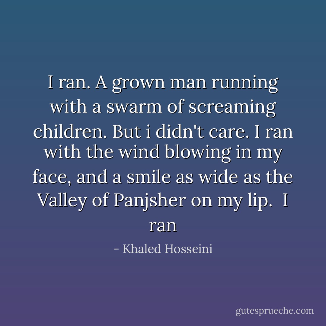 I ran. A grown man running with a swarm of screaming children. But i didn't care. I ran with the wind blowing in my face, and a smile as wide as the Valley of Panjsher on my lip. <br />I ran - Khaled Hosseini