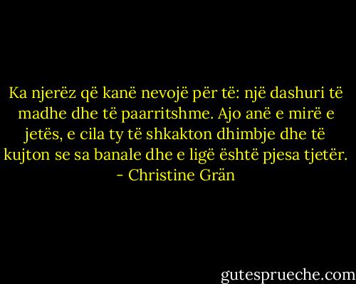 Ka njerëz që kanë nevojë për të: një dashuri të madhe dhe të paarritshme. Ajo anë e mirë e jetës, e cila ty të shkakton dhimbje dhe të kujton se sa banale dhe e ligë është pjesa tjetër. - Christine Grän