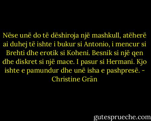 Nëse unë do të dëshiroja një mashkull, atëherë ai duhej të ishte i bukur si Antonio, i mencur si Brehti dhe erotik si Koheni. Besnik si një qen dhe diskret si një mace. I pasur si Hermani. Kjo ishte e pamundur dhe unë isha e pashpresë. - Christine Grän