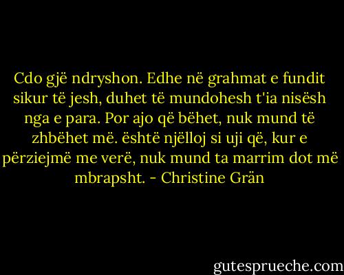Cdo gjë ndryshon. Edhe në grahmat e fundit sikur të jesh, duhet të mundohesh t'ia nisësh nga e para. Por ajo që bëhet, nuk mund të zhbëhet më. është njëlloj si uji që, kur e përziejmë me verë, nuk mund ta marrim dot më mbrapsht. - Christine Grän