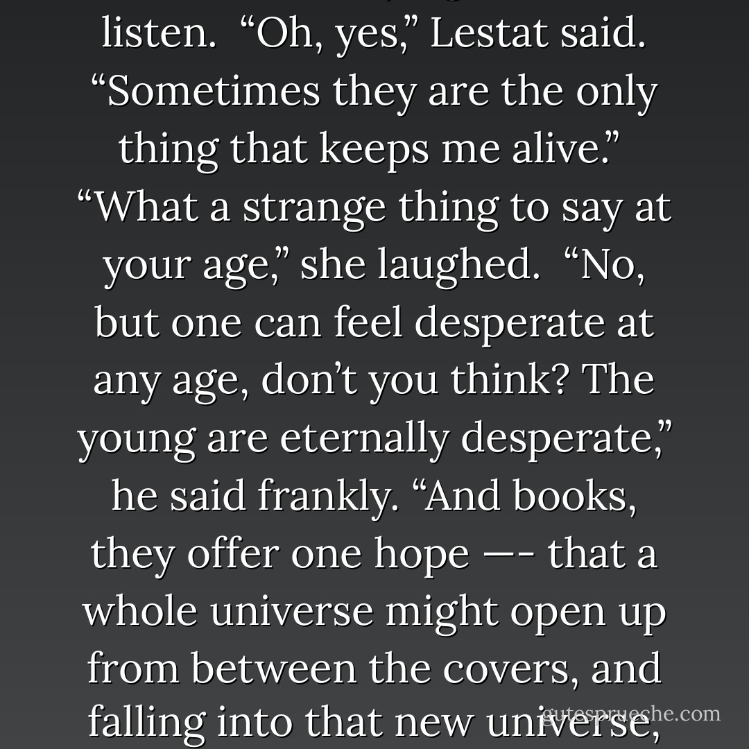 But you love books, then,” Aunt Queen was saying. I had to listen.<br /><br />“Oh, yes,” Lestat said. “Sometimes they are the only thing that keeps me alive.”<br /><br />“What a strange thing to say at your age,” she laughed.<br /><br />“No, but one can feel desperate at any age, don’t you think? The young are eternally desperate,” he said frankly. “And books, they offer one hope —- that a whole universe might open up from between the covers, and falling into that new universe, one is saved. - Anne Rice