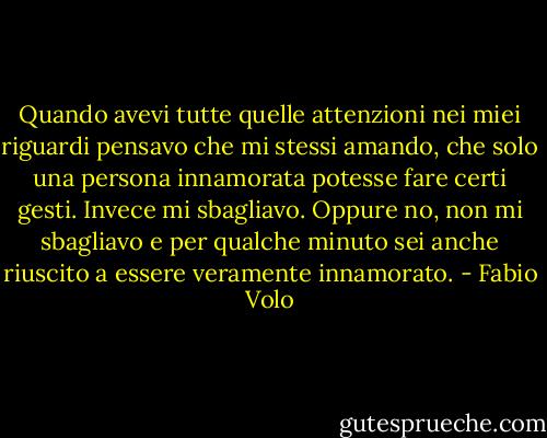 Quando avevi tutte quelle attenzioni nei miei riguardi pensavo che mi stessi amando, che solo una persona innamorata potesse fare certi gesti. Invece mi sbagliavo. Oppure no, non mi sbagliavo e per qualche minuto sei anche riuscito a essere veramente innamorato. - Fabio Volo