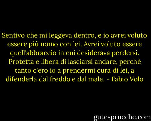 Sentivo che mi leggeva dentro, e io avrei voluto essere più uomo con lei. Avrei voluto essere quell'abbraccio in cui desiderava perdersi. Protetta e libera di lasciarsi andare, perché tanto c'ero io a prendermi cura di lei, a difenderla dal freddo e dal male. - Fabio Volo
