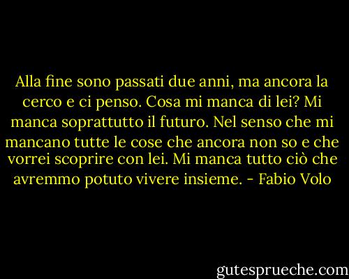 Alla fine sono passati due anni, ma ancora la cerco e ci penso. Cosa mi manca di lei? Mi manca soprattutto il futuro. Nel senso che mi mancano tutte le cose che ancora non so e che vorrei scoprire con lei. Mi manca tutto ciò che avremmo potuto vivere insieme. - Fabio Volo