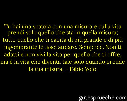 Tu hai una scatola con una misura e dalla vita prendi solo quello che sta in quella misura; tutto quello che ti capita di più grande e di più ingombrante lo lasci andare. Semplice. Non ti adatti e non vivi la vita per quello che ti offre, ma è la vita che diventa tale solo quando prende la tua misura. - Fabio Volo