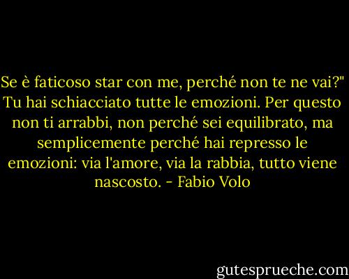 Se è faticoso star con me, perché non te ne vai?" Tu hai schiacciato tutte le emozioni. Per questo non ti arrabbi, non perché sei equilibrato, ma semplicemente perché hai represso le emozioni: via l'amore, via la rabbia, tutto viene nascosto. - Fabio Volo