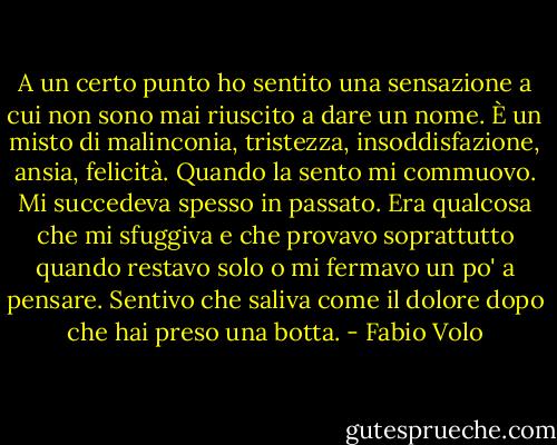 A un certo punto ho sentito una sensazione a cui non sono mai riuscito a dare un nome. È un misto di malinconia, tristezza, insoddisfazione, ansia, felicità. Quando la sento mi commuovo. Mi succedeva spesso in passato. Era qualcosa che mi sfuggiva e che provavo soprattutto quando restavo solo o mi fermavo un po' a pensare. Sentivo che saliva come il dolore dopo che hai preso una botta. - Fabio Volo