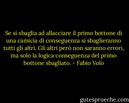 Se si sbaglia ad allacciare il primo bottone di una camicia di conseguenza si sbaglieranno tutti gli altri. Gli altri però non saranno errori, ma solo la logica conseguenza del primo bottone sbagliato. - Fabio Volo