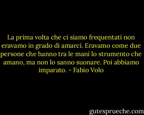 La prima volta che ci siamo frequentati non eravamo in grado di amarci. Eravamo come due persone che hanno tra le mani lo strumento che amano, ma non lo sanno suonare. Poi abbiamo imparato. - Fabio Volo