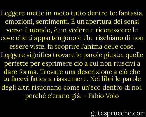 Leggere mette in moto tutto dentro te: fantasia, emozioni, sentimenti. È un'apertura dei sensi verso il mondo, è un vedere e riconoscere le cose che ti appartengono e che rischiano di non essere viste, fa scoprire l'anima delle cose. Leggere significa trovare le parole giuste, quelle perfette per esprimere ciò a cui non riuscivi a dare forma. Trovare una descrizione a ciò che tu facevi fatica a riassumere. Nei libri le parole degli altri risuonano come un'eco dentro di noi, perché c'erano già. - Fabio Volo