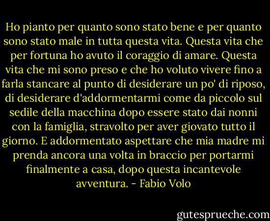 Ho pianto per quanto sono stato bene e per quanto sono stato male in tutta questa vita.<br />Questa vita che per fortuna ho avuto il coraggio di amare. Questa vita che mi sono preso e che ho voluto vivere fino a farla stancare al punto di desiderare un po' di riposo, di desiderare d'addormentarmi come da piccolo sul sedile della macchina dopo essere stato dai nonni con la famiglia, stravolto per aver giovato tutto il giorno. E addormentato aspettare che mia madre mi prenda ancora una volta in braccio per portarmi finalmente a casa, dopo questa incantevole avventura. - Fabio Volo