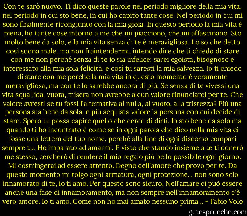 Con te sarò nuovo. Ti dico queste parole nel periodo migliore della mia vita, nel periodo in cui sto bene, in cui ho capito tante cose. Nel periodo in cui mi sono finalmente ricongiunto con la mia gioia. In questo periodo la mia vita è piena, ho tante cose intorno a me che mi piacciono, che mi affascinano. Sto molto bene da solo, e la mia vita senza di te è meravigliosa. Lo so che detto così suona male, ma non fraintendermi, intendo dire che ti chiedo di stare con me non perché senza di te io sia infelice: sarei egoista, bisognoso e interessato alla mia sola felicità, e così tu saresti la mia salvezza. Io ti chiedo di stare con me perché la mia vita in questo momento è veramente meravigliosa, ma con te lo sarebbe ancora di più. Se senza di te vivessi una vita squallida, vuota, misera non avrebbe alcun valore rinunciarci per te. Che valore avresti se tu fossi l'alternativa al nulla, al vuoto, alla tristezza? Più una persona sta bene da sola, e più acquista valore la persona con cui decide di stare. Spero tu possa capire quello che cerco di dirti. Io sto bene da solo ma quando ti ho incontrato è come se in ogni parola che dico nella mia vita ci fosse una lettera del tuo nome, perché alla fine di ogni discorso compari sempre tu. Ho imparato ad amarmi. E visto che stando insieme a te ti donerò me stesso, cercherò di rendere il mio regalo più bello possibile ogni giorno. Mi costringerai ad essere attento. Degno dell'amore che provo per te. Da questo momento mi tolgo ogni armatura, ogni protezione... non sono solo innamorato di te, io ti amo. Per questo sono sicuro. Nell'amare ci può essere anche una fase di innamoramento, ma non sempre nell'innamoramento c'è vero amore. Io ti amo. Come non ho mai amato nessuno prima... - Fabio Volo