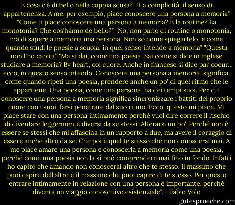 E cosa c'è di bello nella coppia scusa?"<br />"La complicità, il senso di appartenenza. A me, per esempio, piace conoscere una persona a memoria"<br />"Come ti piace conoscere una persona a memoria? E la routine? La monotonia? Che cos'hanno de bello?"<br />"No, non parlo di routine o monotonia, ma di sapere a memoria una persona. Non so come spiegartelo, è come quando studi le poesie a scuola, in quel senso intendo a memoria"<br />"Questa non l'ho capita"<br />"Ma si dai, come una poesia. Sai come si dice in inglese studiare a memoria? By heart, col cuore. Anche in francese si dice par coeur... ecco, in questo senso intendo. Conoscere una persona a memoria, significa, come quando ripeti una poesia, prendere anche un po' di quel ritmo che le appartiene. Una poesia, come una persona, ha dei tempi suoi. Per cui conoscere una persona a memoria significa sincronizzare i battiti del proprio cuore con i suoi, farsi penetrare dal suo ritmo. Ecco, questo mi piace. Mi piace stare con una persona intimamente perché vuol dire correre il rischio di diventare leggermente diversi da se stessi. Alterarsi un po'. Perché non è essere se stessi che mi affascina in un rapporto a due, ma avere il coraggio di essere anche altro da sé. Che poi è quel te stesso che non conoscerai mai. A me piace amare una persona e conoscerla a memoria come una poesia, perché come una poesia non la si può comprendere mai fino in fondo. Infatti ho capito che amando non conoscerai altro che te stesso. Il massimo che puoi capire dell'altro è il massimo che puoi capire di te stesso. Per questo entrare intimamente in relazione con una persona è importante, perché diventa un viaggio conoscitivo esistenziale". - Fabio Volo