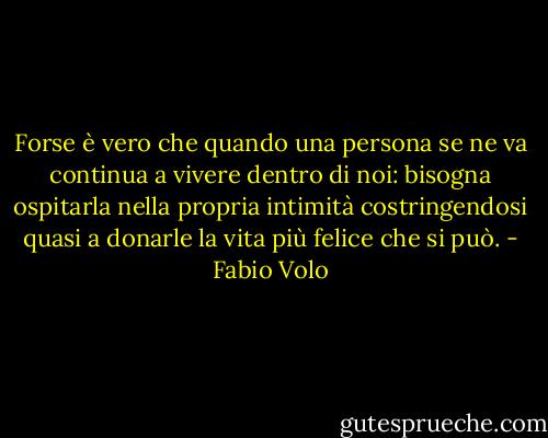 Forse è vero che quando una persona se ne va continua a vivere dentro di noi: bisogna ospitarla nella propria intimità costringendosi quasi a donarle la vita più felice che si può. - Fabio Volo