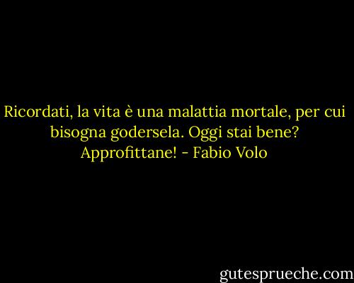 Ricordati, la vita è una malattia mortale, per cui bisogna godersela. Oggi stai bene? Approfittane! - Fabio Volo