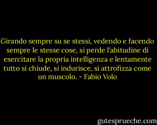 Girando sempre su se stessi, vedendo e facendo sempre le stesse cose, si perde l'abitudine di esercitare la propria intelligenza e lentamente tutto si chiude, si indurisce, si attrofizza come un muscolo. - Fabio Volo