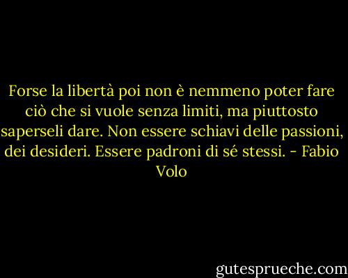 Forse la libertà poi non è nemmeno poter fare ciò che si vuole senza limiti, ma piuttosto saperseli dare. Non essere schiavi delle passioni, dei desideri. Essere padroni di sé stessi. - Fabio Volo
