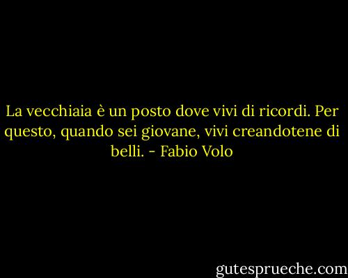 La vecchiaia è un posto dove vivi di ricordi.<br />Per questo, quando sei giovane, vivi creandotene di belli. - Fabio Volo