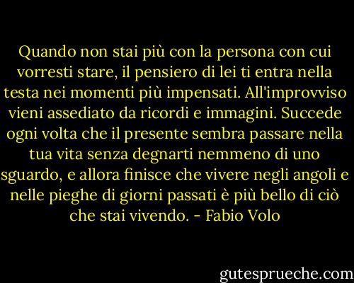 Quando non stai più con la persona con cui vorresti stare, il pensiero di lei ti entra nella testa nei momenti più impensati. All'improvviso vieni assediato da ricordi e immagini. Succede ogni volta che il presente sembra passare nella tua vita senza degnarti nemmeno di uno sguardo, e allora finisce che vivere negli angoli e nelle pieghe di giorni passati è più bello di ciò che stai vivendo. - Fabio Volo