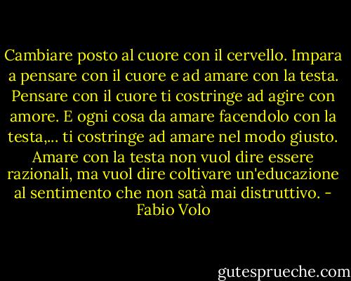Cambiare posto al cuore con il cervello. Impara a pensare con il cuore e ad amare con la testa. Pensare con il cuore ti costringe ad agire con amore. E ogni cosa da amare facendolo con la testa,... ti costringe ad amare nel modo giusto. Amare con la testa non vuol dire essere razionali, ma vuol dire coltivare un'educazione al sentimento che non satà mai distruttivo. - Fabio Volo